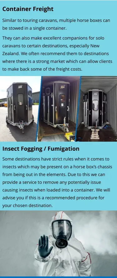 Insect Fogging / Fumigation Some destinations have strict rules when it comes to insects which may be present on a horse box’s chassis from being out in the elements. Due to this we can provide a service to remove any potentially issue causing insects when loaded into a container. We will advise you if this is a recommended procedure for your chosen destination.    Container Freight Similar to touring caravans, multiple horse boxes can be stowed in a single container. They can also make excellent companions for solo caravans to certain destinations, especially New Zealand. We often recommend them to destinations where there is a strong market which can allow clients to make back some of the freight costs.